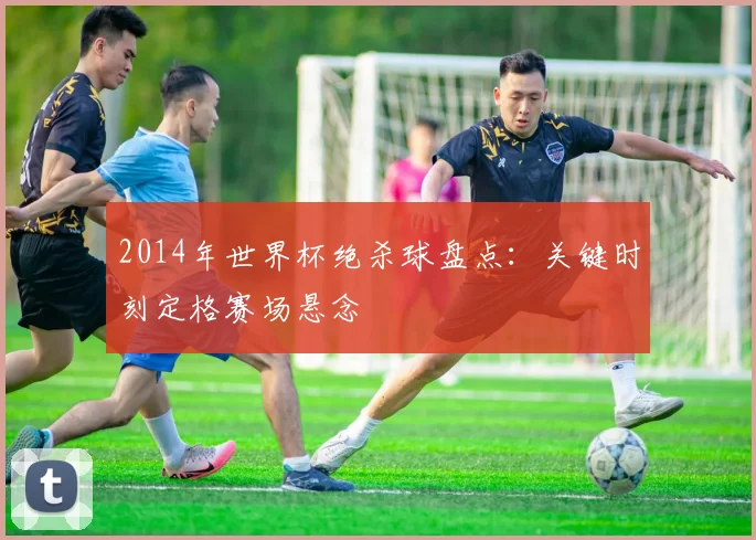 2014年世界杯绝杀球盘点：关键时刻定格赛场悬念